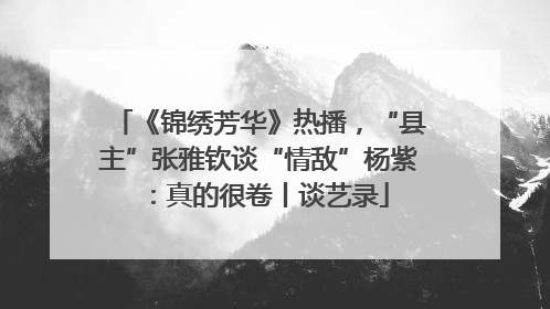 《锦绣芳华》热播，“县主”张雅钦谈“情敌”杨紫：真的很卷丨谈艺录