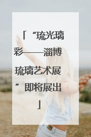 “琉光璃彩——淄博琉璃艺术展”即将展出