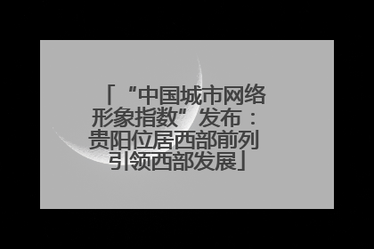 “中国城市网络形象指数”发布：贵阳位居西部前列 引领西部发展