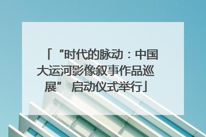 “时代的脉动：中国大运河影像叙事作品巡展” 启动仪式举行
