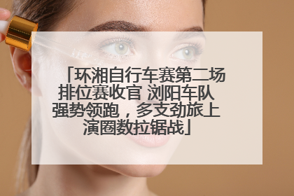 环湘自行车赛第二场排位赛收官 浏阳车队强势领跑，多支劲旅上演圈数拉锯战