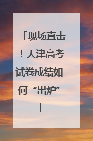 现场直击！天津高考试卷成绩如何“出炉”