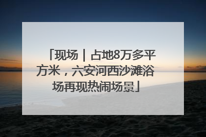 现场｜占地8万多平方米，六安河西沙滩浴场再现热闹场景