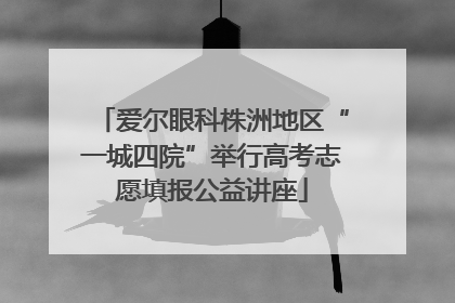 爱尔眼科株洲地区“一城四院”举行高考志愿填报公益讲座