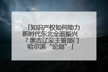 知识产权如何助力新时代东北全面振兴？黑吉辽蒙主管部门哈尔滨“论剑”