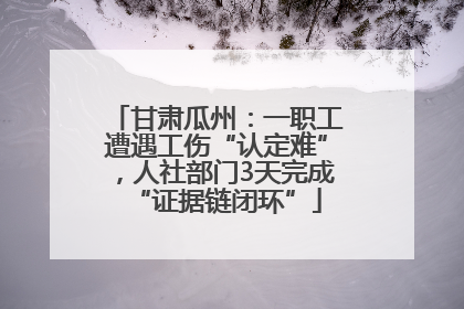 甘肃瓜州：一职工遭遇工伤“认定难”，人社部门3天完成“证据链闭环”