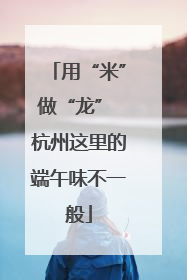 用“米”做“龙” 杭州这里的端午味不一般