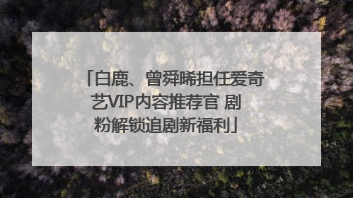 白鹿、曾舜晞担任爱奇艺VIP内容推荐官 剧粉解锁追剧新福利