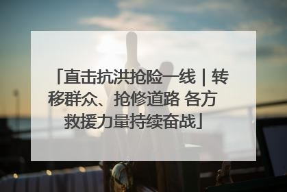 直击抗洪抢险一线｜转移群众、抢修道路 各方救援力量持续奋战