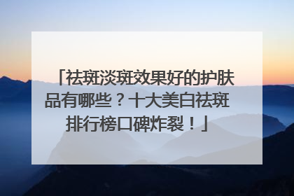 祛斑淡斑效果好的护肤品有哪些？十大美白祛斑排行榜口碑炸裂！
