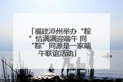 福建漳州举办“粽”情满满迎端午 同“粽”同源是一家端午联谊活动