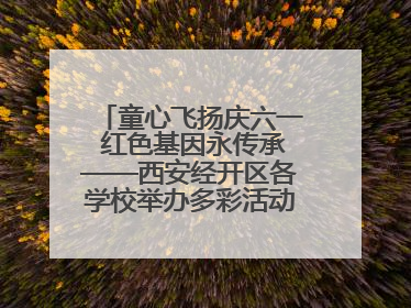 童心飞扬庆六一 红色基因永传承——西安经开区各学校举办多彩活动欢度儿童节