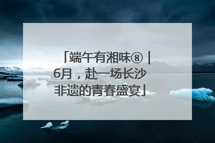 端午有湘味⑧｜6月，赴一场长沙非遗的青春盛宴