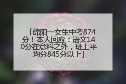绵阳一女生中考874分！本人回应：语文140分在意料之外，班上平均分845分以上