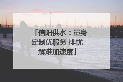 信阳供水：量身定制优服务 排忧解难加速度