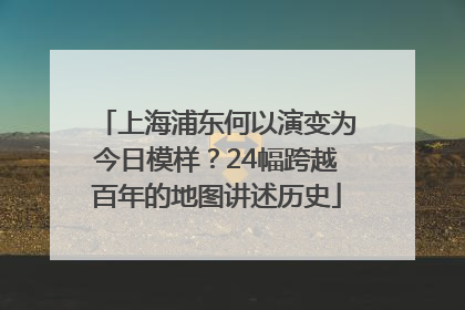 上海浦东何以演变为今日模样？24幅跨越百年的地图讲述历史