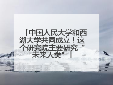 中国人民大学和西湖大学共同成立！这个研究院主要研究“未来人类”