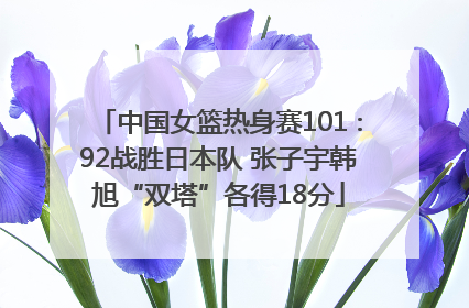中国女篮热身赛101∶92战胜日本队 张子宇韩旭“双塔”各得18分