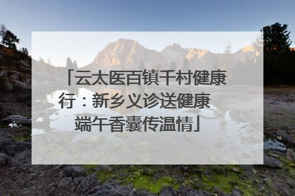 云太医百镇千村健康行：新乡义诊送健康 端午香囊传温情