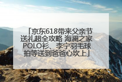 京东618带来父亲节送礼超全攻略 海澜之家POLO衫、李宁羽毛球拍等送到爸爸心坎上