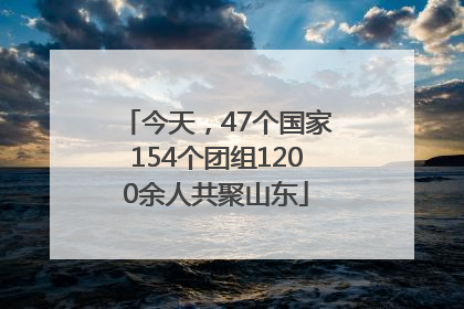 今天，47个国家154个团组1200余人共聚山东
