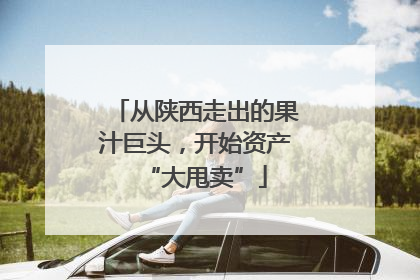 从陕西走出的果汁巨头，开始资产“大甩卖”