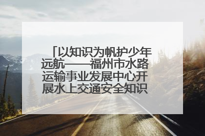 以知识为帆护少年远航——福州市水路运输事业发展中心开展水上交通安全知识进校园活动