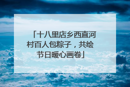 十八里店乡西直河村百人包粽子，共绘节日暖心画卷