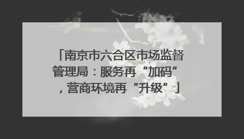 南京市六合区市场监督管理局：服务再“加码”，营商环境再“升级”