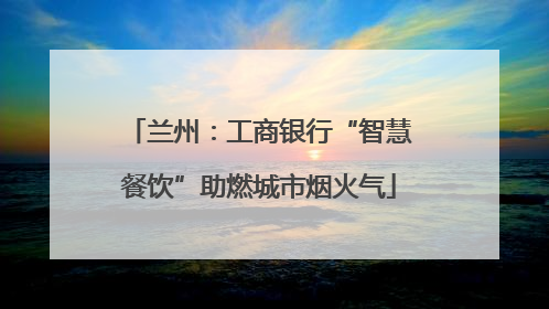 兰州：工商银行“智慧餐饮”助燃城市烟火气