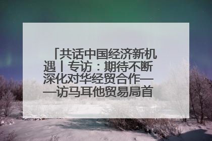 共话中国经济新机遇丨专访：期待不断深化对华经贸合作——访马耳他贸易局首席执行官布蒂吉格