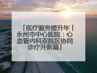 医疗服务提升年丨永州市中心医院：心血管内科双院区协同诊疗开新篇