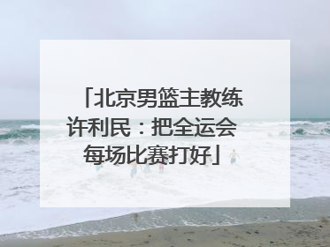 北京男篮主教练许利民：把全运会每场比赛打好