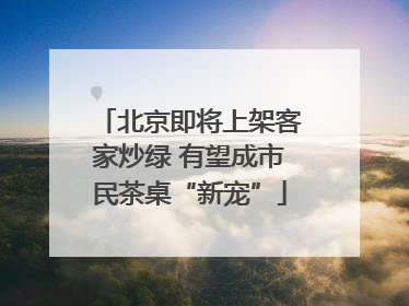 北京即将上架客家炒绿 有望成市民茶桌“新宠”