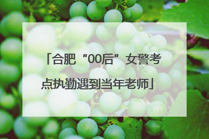 合肥“00后”女警考点执勤遇到当年老师