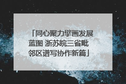 同心聚力擘画发展蓝图 浙苏皖三省毗邻区谱写协作新篇