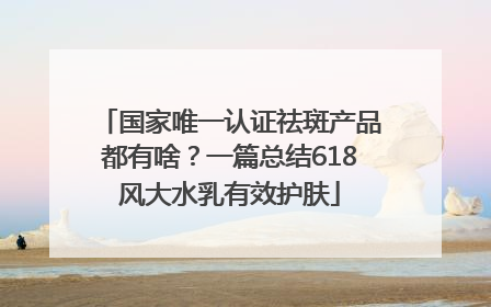 国家唯一认证祛斑产品都有啥？一篇总结618风大水乳有效护肤