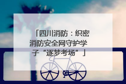 四川消防：织密消防安全网守护学子“逐梦考场”