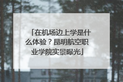 在机场边上学是什么体验？昆明航空职业学院实景曝光
