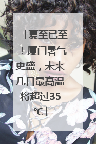 夏至已至！厦门暑气更盛，未来几日最高温将超过35℃