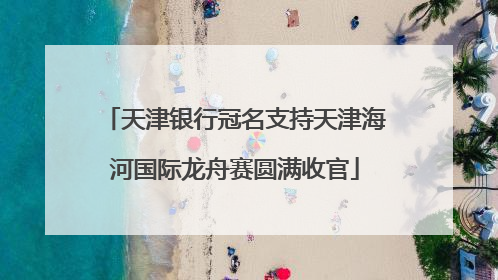 天津银行冠名支持天津海河国际龙舟赛圆满收官