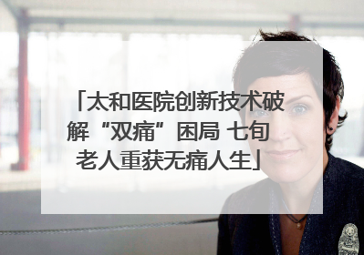 太和医院创新技术破解“双痛”困局 七旬老人重获无痛人生