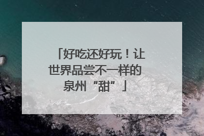 好吃还好玩！让世界品尝不一样的泉州“甜”