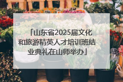 山东省2025届文化和旅游精英人才培训班结业典礼在山师举办