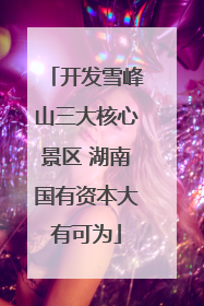 开发雪峰山三大核心景区 湖南国有资本大有可为