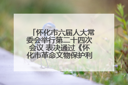 怀化市六届人大常委会举行第二十四次会议 表决通过《怀化市革命文物保护利用若干规定》