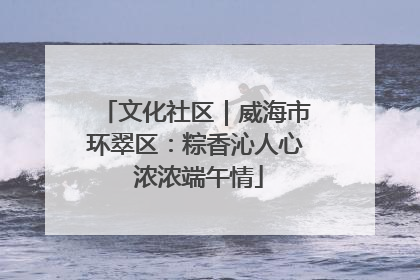 文化社区｜威海市环翠区：粽香沁人心 浓浓端午情