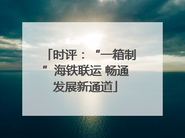 时评：“一箱制”海铁联运 畅通发展新通道