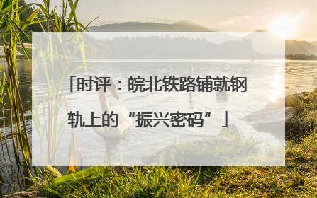 时评：皖北铁路铺就钢轨上的“振兴密码”