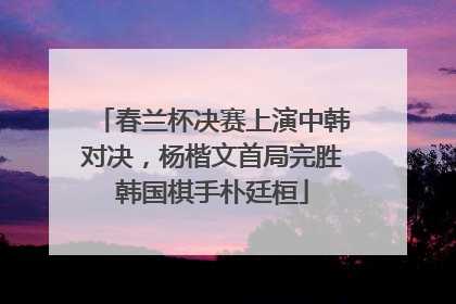 春兰杯决赛上演中韩对决，杨楷文首局完胜韩国棋手朴廷桓